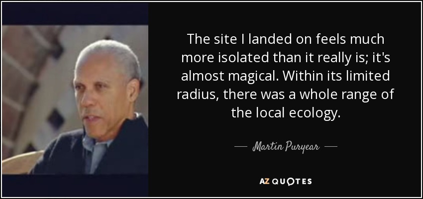 The site I landed on feels much more isolated than it really is; it's almost magical. Within its limited radius, there was a whole range of the local ecology. - Martin Puryear