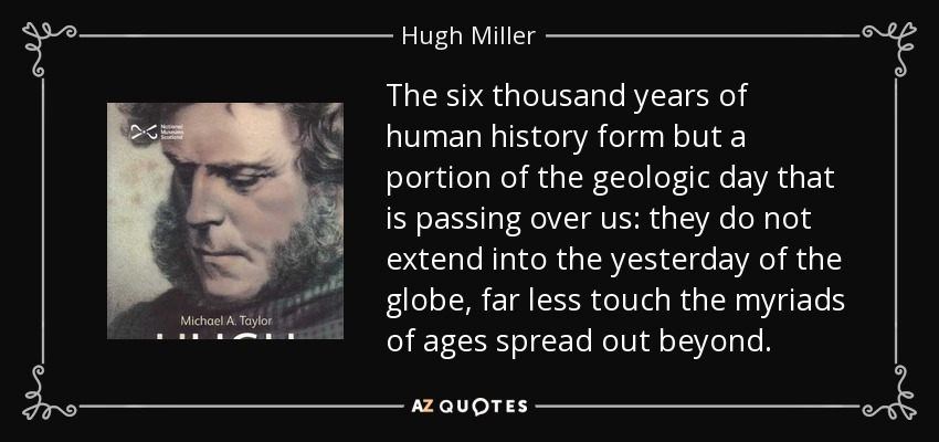 The six thousand years of human history form but a portion of the geologic day that is passing over us: they do not extend into the yesterday of the globe, far less touch the myriads of ages spread out beyond. - Hugh Miller