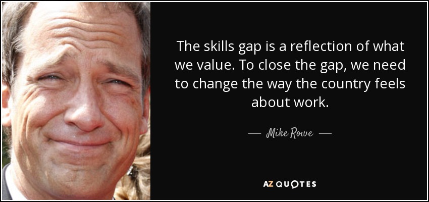 The skills gap is a reflection of what we value. To close the gap, we need to change the way the country feels about work. - Mike Rowe