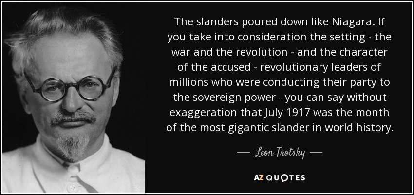 The slanders poured down like Niagara. If you take into consideration the setting - the war and the revolution - and the character of the accused - revolutionary leaders of millions who were conducting their party to the sovereign power - you can say without exaggeration that July 1917 was the month of the most gigantic slander in world history. - Leon Trotsky