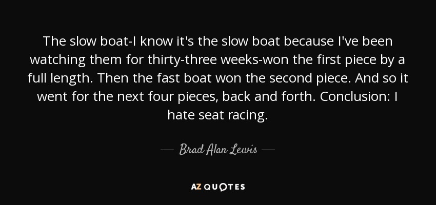 The slow boat-I know it's the slow boat because I've been watching them for thirty-three weeks-won the first piece by a full length. Then the fast boat won the second piece. And so it went for the next four pieces, back and forth. Conclusion: I hate seat racing. - Brad Alan Lewis