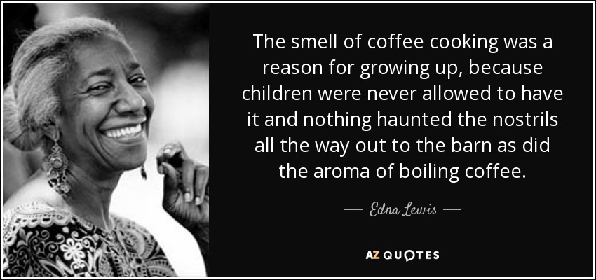 The smell of coffee cooking was a reason for growing up, because children were never allowed to have it and nothing haunted the nostrils all the way out to the barn as did the aroma of boiling coffee. - Edna Lewis