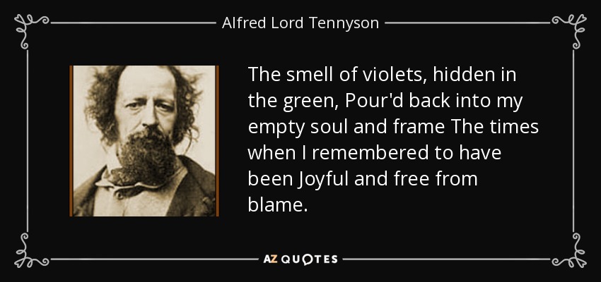 The smell of violets, hidden in the green, Pour'd back into my empty soul and frame The times when I remembered to have been Joyful and free from blame. - Alfred Lord Tennyson