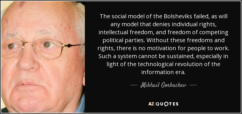 El modelo social de los bolcheviques fracasó, como fracasará cualquier modelo que niegue los derechos individuales, la libertad intelectual y la libertad de los partidos políticos en competencia. Sin estas libertades y derechos, no hay motivación para que la gente trabaje. Un sistema así no puede sostenerse, especialmente a la luz de la revolución tecnológica de la era de la información. - Mijaíl Gorbachov