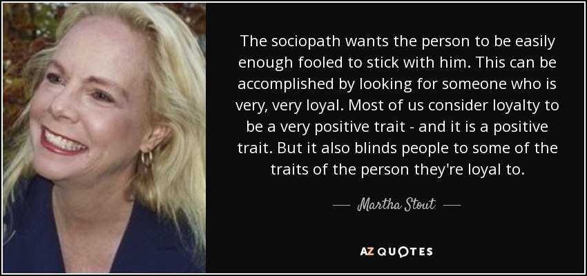 The sociopath wants the person to be easily enough fooled to stick with him. This can be accomplished by looking for someone who is very, very loyal. Most of us consider loyalty to be a very positive trait - and it is a positive trait. But it also blinds people to some of the traits of the person they're loyal to. - Martha Stout