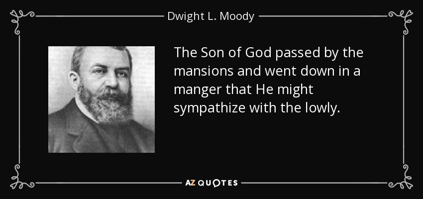 The Son of God passed by the mansions and went down in a manger that He might sympathize with the lowly. - Dwight L. Moody