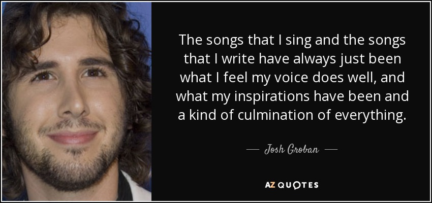 The songs that I sing and the songs that I write have always just been what I feel my voice does well, and what my inspirations have been and a kind of culmination of everything. - Josh Groban