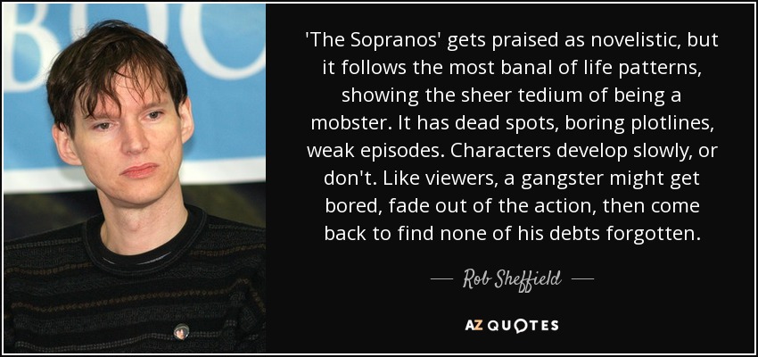 'The Sopranos' gets praised as novelistic, but it follows the most banal of life patterns, showing the sheer tedium of being a mobster. It has dead spots, boring plotlines, weak episodes. Characters develop slowly, or don't. Like viewers, a gangster might get bored, fade out of the action, then come back to find none of his debts forgotten. - Rob Sheffield