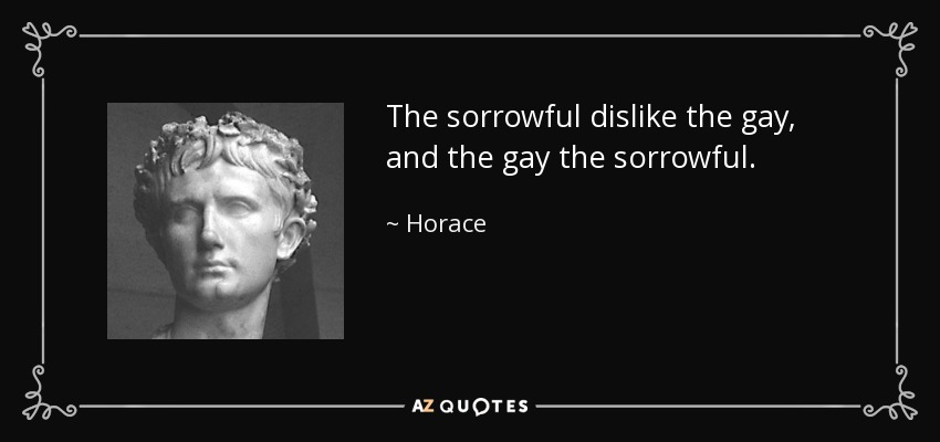 The sorrowful dislike the gay, and the gay the sorrowful. - Horace