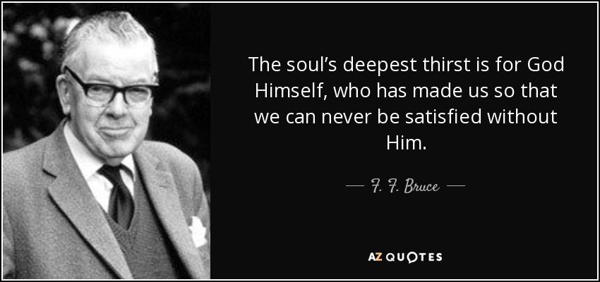 The soul’s deepest thirst is for God Himself, who has made us so that we can never be satisfied without Him. - F. F. Bruce