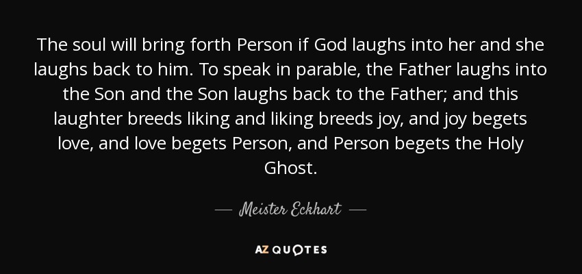 The soul will bring forth Person if God laughs into her and she laughs back to him. To speak in parable, the Father laughs into the Son and the Son laughs back to the Father; and this laughter breeds liking and liking breeds joy, and joy begets love, and love begets Person, and Person begets the Holy Ghost. - Meister Eckhart