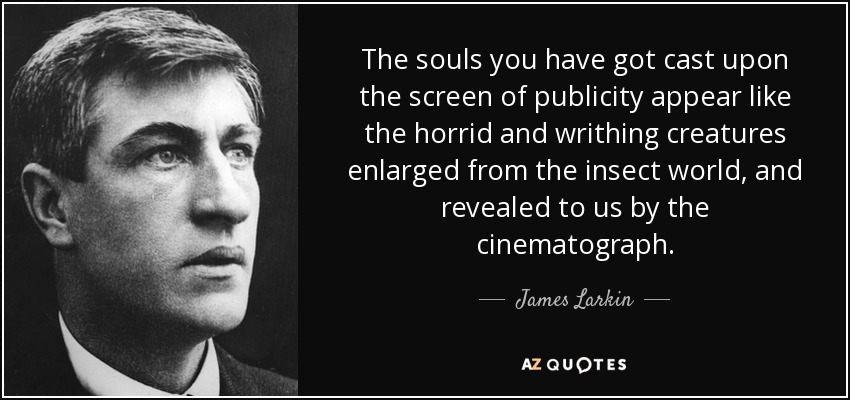 The souls you have got cast upon the screen of publicity appear like the horrid and writhing creatures enlarged from the insect world, and revealed to us by the cinematograph. - James Larkin