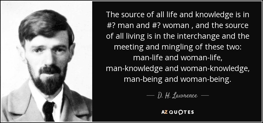 The source of all life and knowledge is in #‎ man and #‎ woman , and the source of all living is in the interchange and the meeting and mingling of these two: man-life and woman-life, man-knowledge and woman-knowledge , man-being and woman-being. - D. H. Lawrence