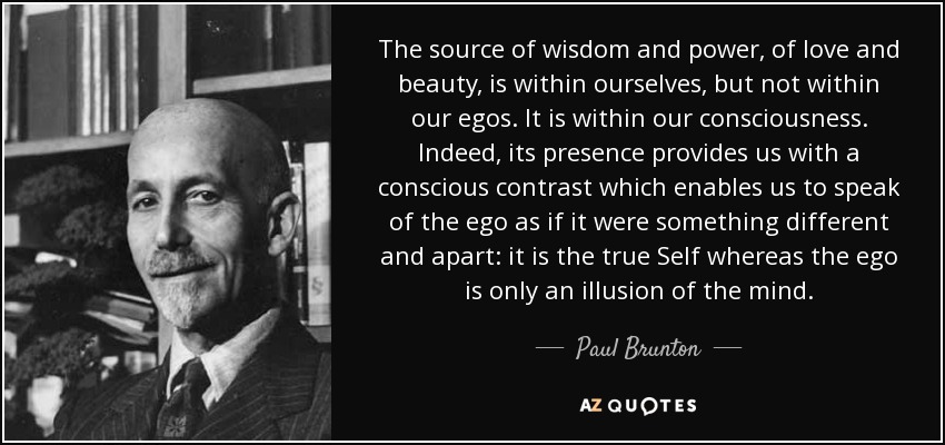 The source of wisdom and power, of love and beauty, is within ourselves, but not within our egos. It is within our consciousness. Indeed, its presence provides us with a conscious contrast which enables us to speak of the ego as if it were something different and apart: it is the true Self whereas the ego is only an illusion of the mind. - Paul Brunton