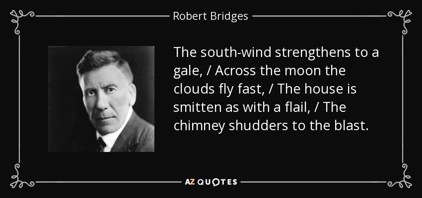 The south-wind strengthens to a gale, / Across the moon the clouds fly fast, / The house is smitten as with a flail, / The chimney shudders to the blast. - Robert Bridges