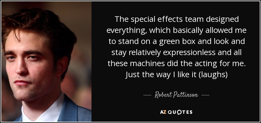 The special effects team designed everything, which basically allowed me to stand on a green box and look and stay relatively expressionless and all these machines did the acting for me. Just the way I like it (laughs) - Robert Pattinson