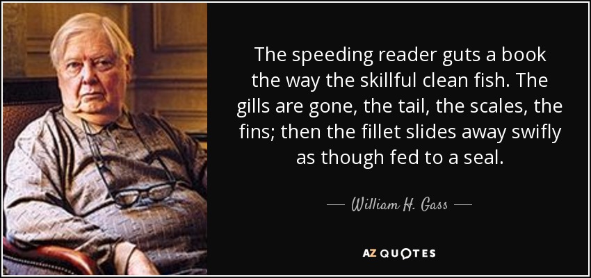 The speeding reader guts a book the way the skillful clean fish. The gills are gone, the tail, the scales, the fins; then the fillet slides away swifly as though fed to a seal. - William H. Gass
