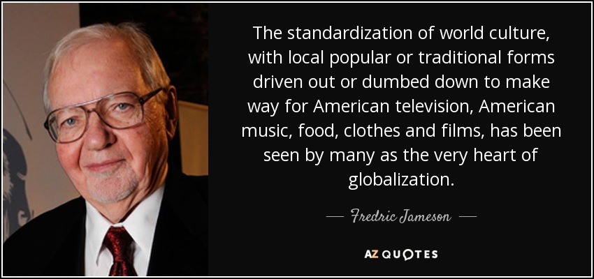 The standardization of world culture, with local popular or traditional forms driven out or dumbed down to make way for American television, American music, food, clothes and films, has been seen by many as the very heart of globalization. - Fredric Jameson