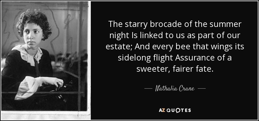 The starry brocade of the summer night Is linked to us as part of our estate; And every bee that wings its sidelong flight Assurance of a sweeter, fairer fate. - Nathalia Crane