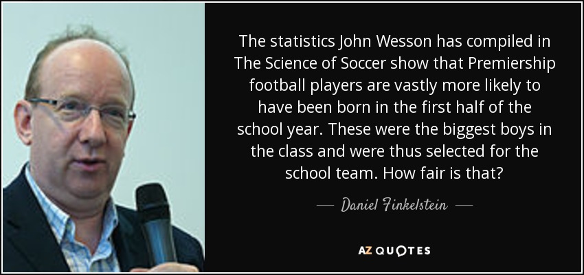 The statistics John Wesson has compiled in The Science of Soccer show that Premiership football players are vastly more likely to have been born in the first half of the school year. These were the biggest boys in the class and were thus selected for the school team. How fair is that? - Daniel Finkelstein