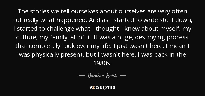 The stories we tell ourselves about ourselves are very often not really what happened. And as I started to write stuff down, I started to challenge what I thought I knew about myself, my culture, my family, all of it. It was a huge, destroying process that completely took over my life. I just wasn't here, I mean I was physically present, but I wasn't here, I was back in the 1980s. - Damian Barr