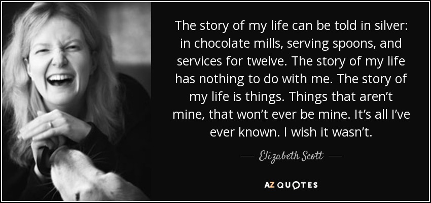 The story of my life can be told in silver: in chocolate mills, serving spoons, and services for twelve. The story of my life has nothing to do with me. The story of my life is things. Things that aren’t mine, that won’t ever be mine. It’s all I’ve ever known. I wish it wasn’t. - Elizabeth Scott