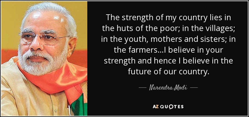 The strength of my country lies in the huts of the poor; in the villages; in the youth, mothers and sisters; in the farmers...I believe in your strength and hence I believe in the future of our country. - Narendra Modi