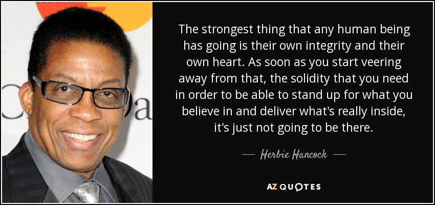 The strongest thing that any human being has going is their own integrity and their own heart. As soon as you start veering away from that, the solidity that you need in order to be able to stand up for what you believe in and deliver what's really inside, it's just not going to be there. - Herbie Hancock