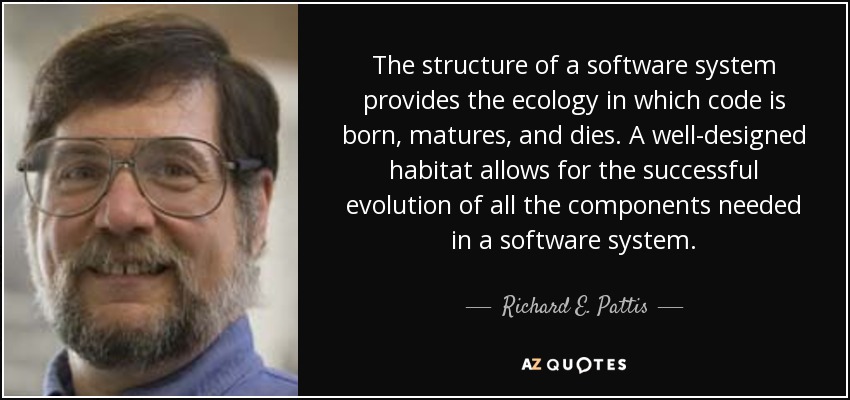 The structure of a software system provides the ecology in which code is born, matures, and dies. A well-designed habitat allows for the successful evolution of all the components needed in a software system. - Richard E. Pattis