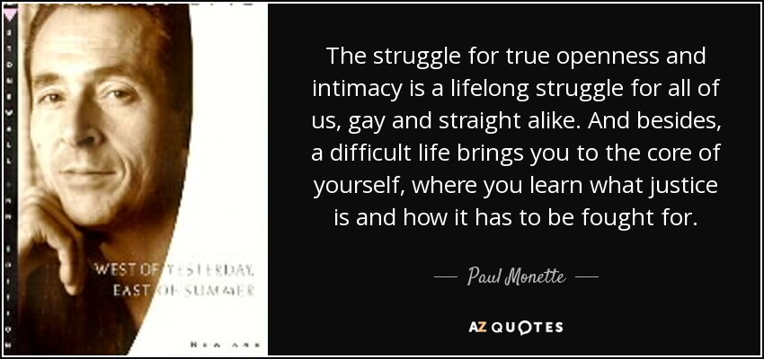 The struggle for true openness and intimacy is a lifelong struggle for all of us, gay and straight alike. And besides, a difficult life brings you to the core of yourself, where you learn what justice is and how it has to be fought for. - Paul Monette