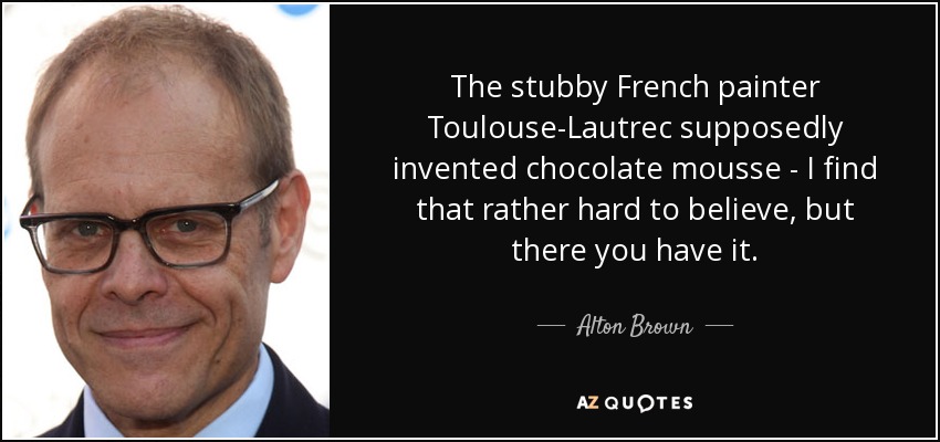 The stubby French painter Toulouse-Lautrec supposedly invented chocolate mousse - I find that rather hard to believe, but there you have it. - Alton Brown