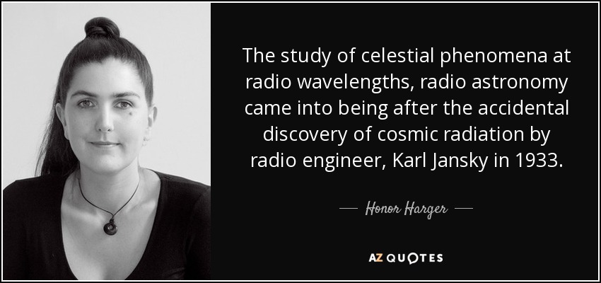 The study of celestial phenomena at radio wavelengths, radio astronomy came into being after the accidental discovery of cosmic radiation by radio engineer, Karl Jansky in 1933. - Honor Harger