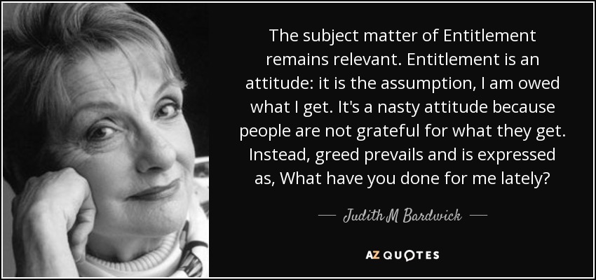 The subject matter of Entitlement remains relevant. Entitlement is an attitude: it is the assumption, I am owed what I get. It's a nasty attitude because people are not grateful for what they get. Instead, greed prevails and is expressed as, What have you done for me lately? - Judith M Bardwick