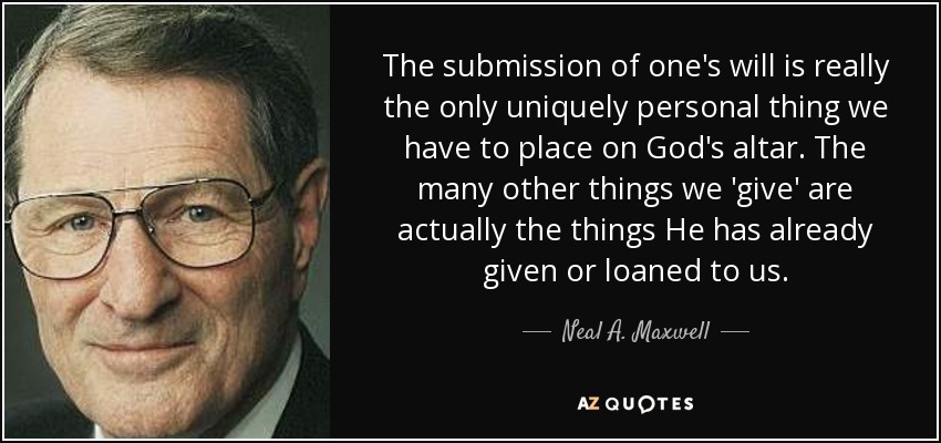 The submission of one's will is really the only uniquely personal thing we have to place on God's altar. The many other things we 'give' are actually the things He has already given or loaned to us. - Neal A. Maxwell