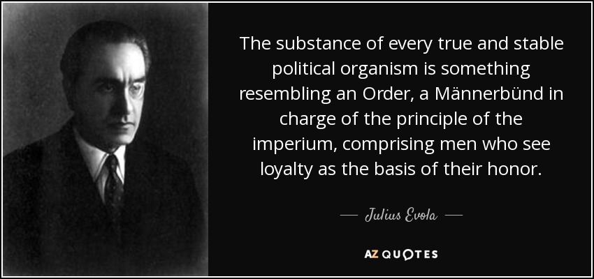 The substance of every true and stable political organism is something resembling an Order, a Männerbünd in charge of the principle of the imperium, comprising men who see loyalty as the basis of their honor. - Julius Evola