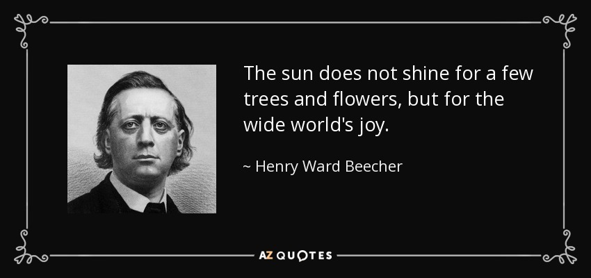 The sun does not shine for a few trees and flowers, but for the wide world's joy. - Henry Ward Beecher