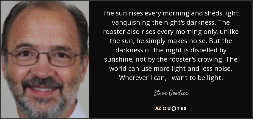 The sun rises every morning and sheds light, vanquishing the night's darkness. The rooster also rises every morning only, unlike the sun, he simply makes noise. But the darkness of the night is dispelled by sunshine, not by the rooster's crowing. The world can use more light and less noise. Wherever I can, I want to be light. - Steve Goodier