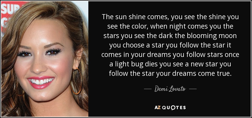 The sun shine comes, you see the shine you see the color, when night comes you the stars you see the dark the blooming moon you choose a star you follow the star it comes in your dreams you follow stars once a light bug dies you see a new star you follow the star your dreams come true. - Demi Lovato