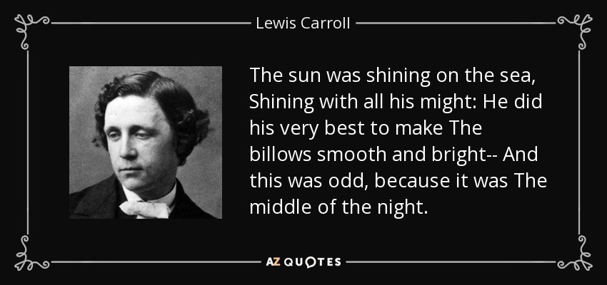 The sun was shining on the sea, Shining with all his might: He did his very best to make The billows smooth and bright-- And this was odd, because it was The middle of the night. - Lewis Carroll