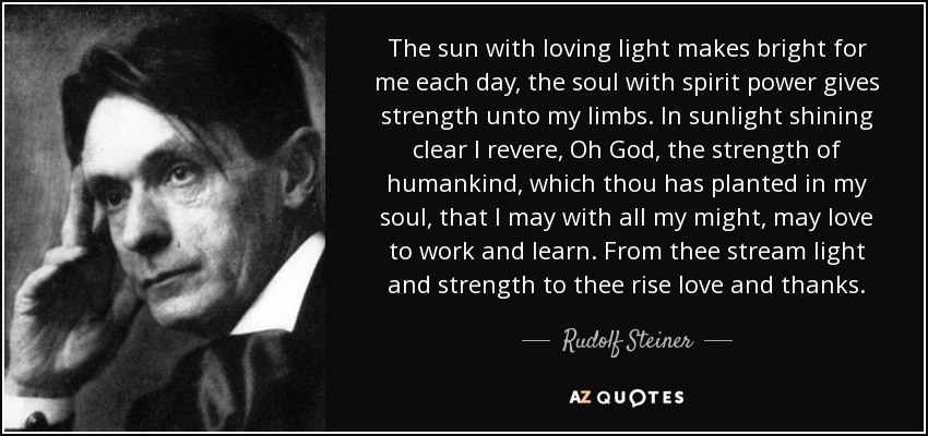 The sun with loving light makes bright for me each day, the soul with spirit power gives strength unto my limbs. In sunlight shining clear I revere, Oh God, the strength of humankind, which thou has planted in my soul, that I may with all my might, may love to work and learn. From thee stream light and strength to thee rise love and thanks. - Rudolf Steiner