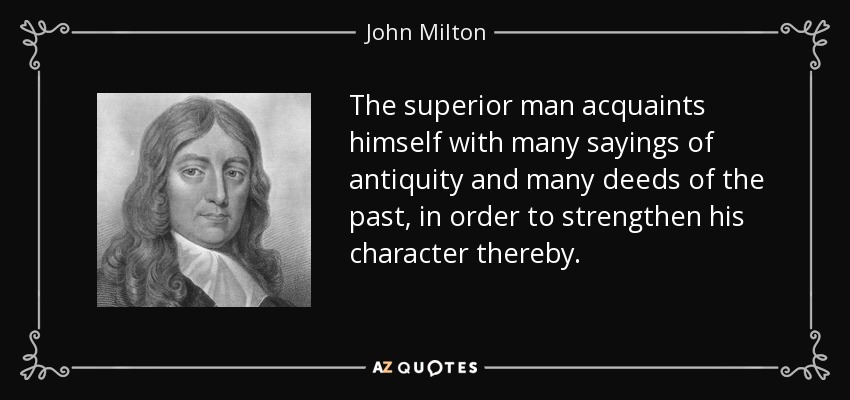 The superior man acquaints himself with many sayings of antiquity and many deeds of the past, in order to strengthen his character thereby. - John Milton