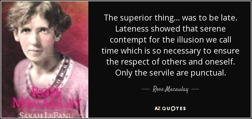 The superior thing ... was to be late. Lateness showed that serene contempt for the illusion we call time which is so necessary to ensure the respect of others and oneself. Only the servile are punctual. - Rose Macaulay