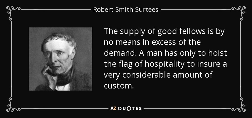 The supply of good fellows is by no means in excess of the demand. A man has only to hoist the flag of hospitality to insure a very considerable amount of custom. - Robert Smith Surtees