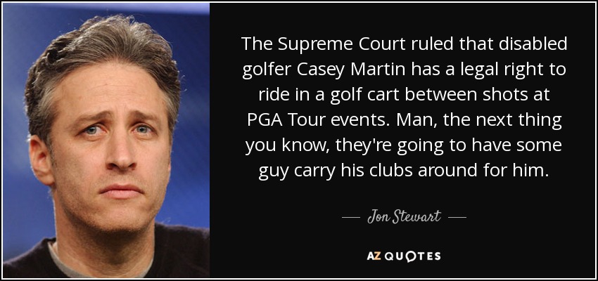 The Supreme Court ruled that disabled golfer Casey Martin has a legal right to ride in a golf cart between shots at PGA Tour events. Man, the next thing you know, they're going to have some guy carry his clubs around for him. - Jon Stewart