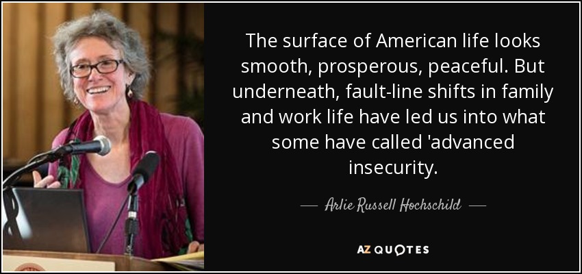 The surface of American life looks smooth, prosperous, peaceful. But underneath, fault-line shifts in family and work life have led us into what some have called 'advanced insecurity. - Arlie Russell Hochschild
