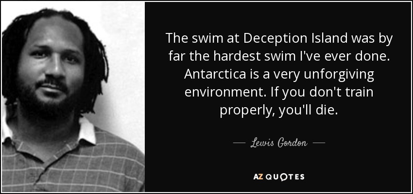 The swim at Deception Island was by far the hardest swim I've ever done. Antarctica is a very unforgiving environment. If you don't train properly, you'll die. - Lewis Gordon