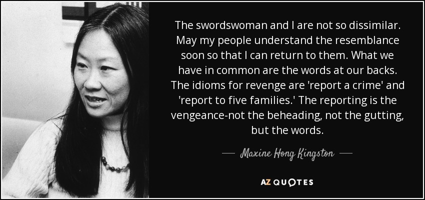 The swordswoman and I are not so dissimilar. May my people understand the resemblance soon so that I can return to them. What we have in common are the words at our backs. The idioms for revenge are 'report a crime' and 'report to five families.' The reporting is the vengeance-not the beheading, not the gutting, but the words. - Maxine Hong Kingston