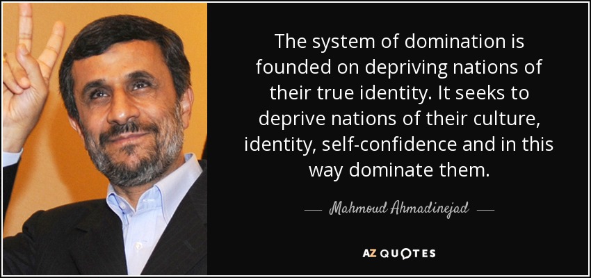 El sistema de dominación se basa en privar a las naciones de su verdadera identidad. Pretende privar a las naciones de su cultura, identidad y confianza en sí mismas y, de este modo, dominarlas. - Mahmud Ahmadineyad