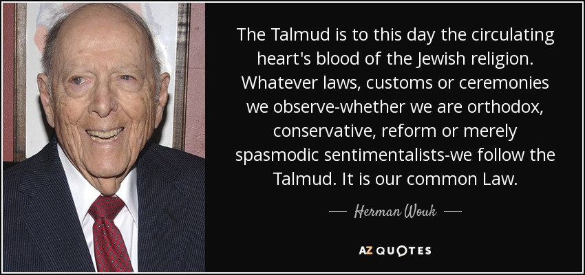 The Talmud is to this day the circulating heart's blood of the Jewish religion. Whatever laws, customs or ceremonies we observe-whether we are orthodox, conservative, reform or merely spasmodic sentimentalists-we follow the Talmud. It is our common Law. - Herman Wouk