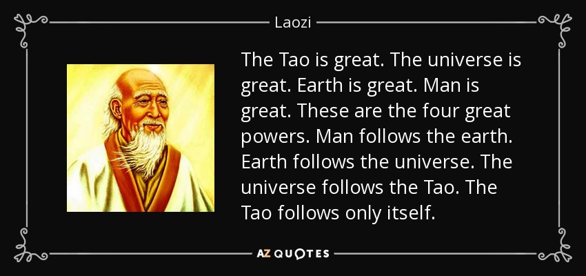 The Tao is great. The universe is great. Earth is great. Man is great. These are the four great powers. Man follows the earth. Earth follows the universe. The universe follows the Tao. The Tao follows only itself. - Laozi